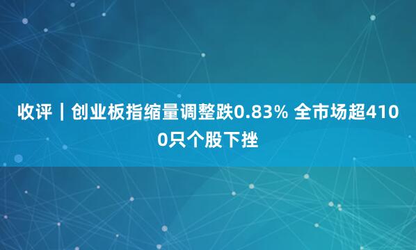收评｜创业板指缩量调整跌0.83% 全市场超4100只个股下挫