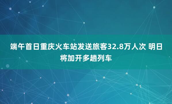 端午首日重庆火车站发送旅客32.8万人次 明日将加开多趟列车
