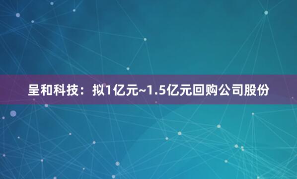 呈和科技：拟1亿元~1.5亿元回购公司股份