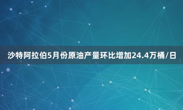 沙特阿拉伯5月份原油产量环比增加24.4万桶/日
