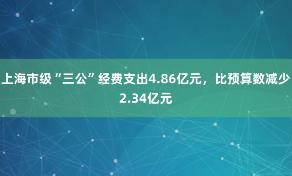 上海市级“三公”经费支出4.86亿元，比预算数减少2.34亿元