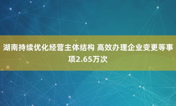 湖南持续优化经营主体结构 高效办理企业变更等事项2.65万次
