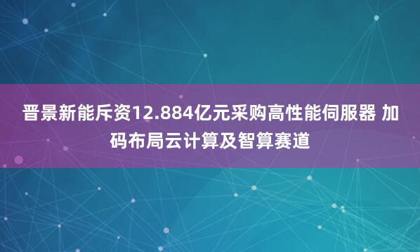 晋景新能斥资12.884亿元采购高性能伺服器 加码布局云计算及智算赛道