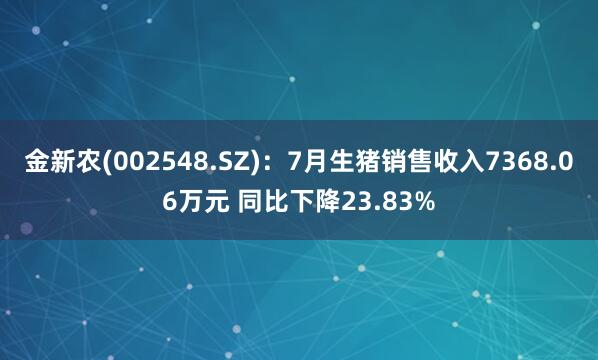 金新农(002548.SZ)：7月生猪销售收入7368.06万元 同比下降23.83%