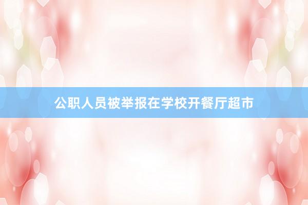 公职人员被举报在学校开餐厅超市