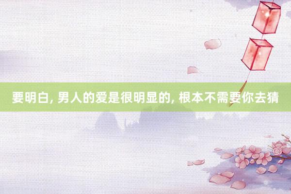 要明白, 男人的爱是很明显的, 根本不需要你去猜