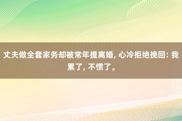 丈夫做全套家务却被常年提离婚, 心冷拒绝挽回: 我累了, 不惯了。