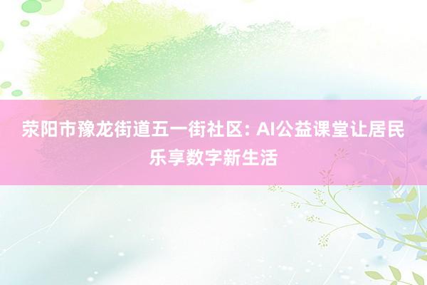荥阳市豫龙街道五一街社区: AI公益课堂让居民乐享数字新生活