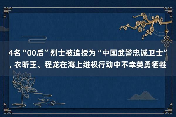 4名“00后”烈士被追授为“中国武警忠诚卫士”, 衣昕玉、程龙在海上维权行动中不幸英勇牺牲