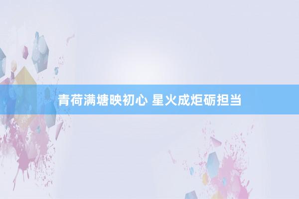 青荷满塘映初心 星火成炬砺担当