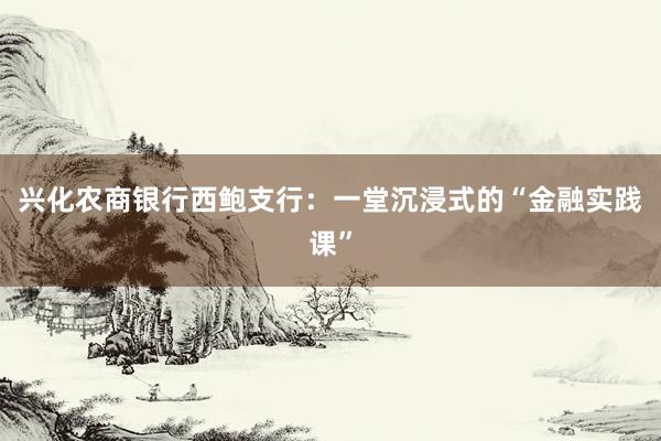 兴化农商银行西鲍支行：一堂沉浸式的“金融实践课”