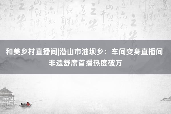 和美乡村直播间|潜山市油坝乡：车间变身直播间 非遗舒席首播热度破万