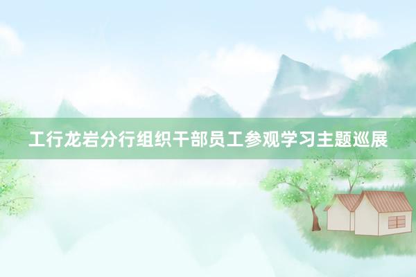 工行龙岩分行组织干部员工参观学习主题巡展
