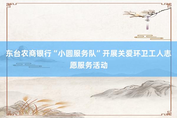 东台农商银行“小圆服务队”开展关爱环卫工人志愿服务活动