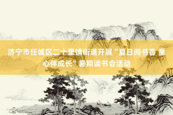 济宁市任城区二十里铺街道开展“夏日阅书香 童心伴成长”暑期读书会活动