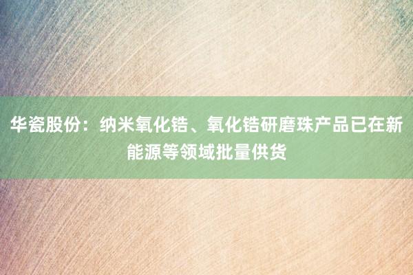 华瓷股份：纳米氧化锆、氧化锆研磨珠产品已在新能源等领域批量供货