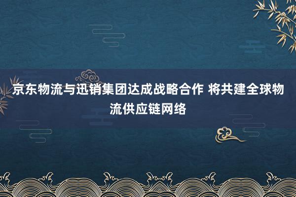 京东物流与迅销集团达成战略合作 将共建全球物流供应链网络
