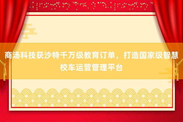 商汤科技获沙特千万级教育订单，打造国家级智慧校车运营管理平台