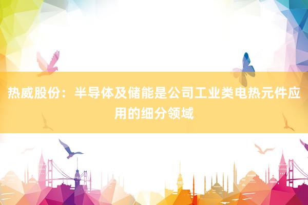 热威股份：半导体及储能是公司工业类电热元件应用的细分领域