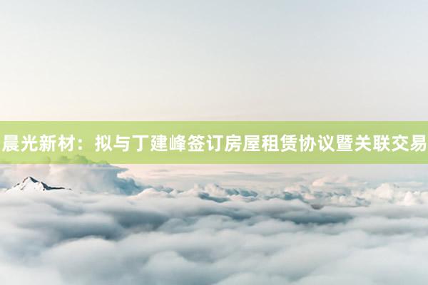 晨光新材：拟与丁建峰签订房屋租赁协议暨关联交易