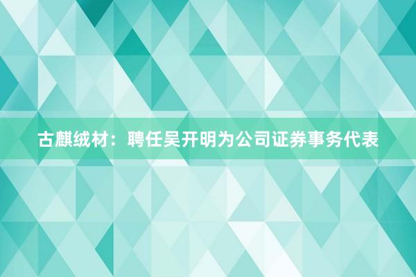 古麒绒材：聘任吴开明为公司证券事务代表