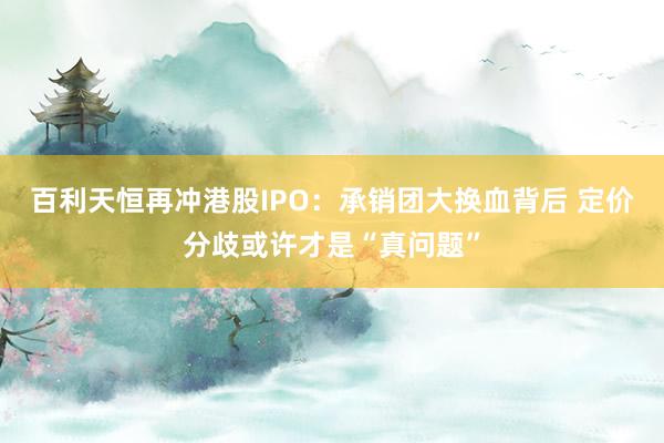 百利天恒再冲港股IPO：承销团大换血背后 定价分歧或许才是“真问题”