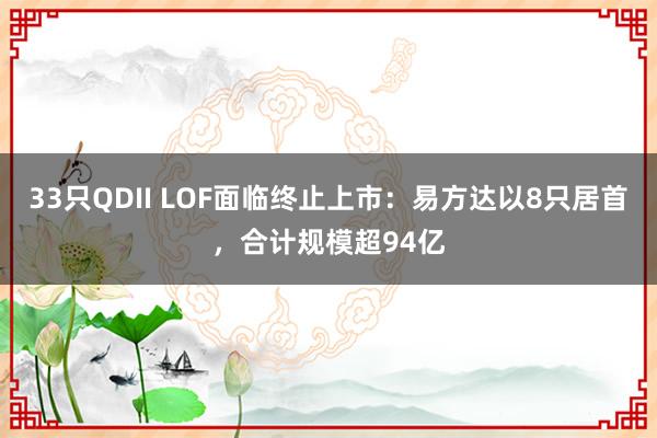 33只QDII LOF面临终止上市：易方达以8只居首，合计规模超94亿