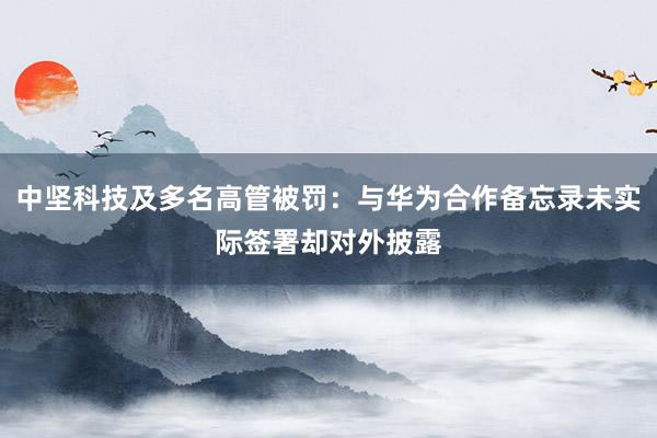 中坚科技及多名高管被罚：与华为合作备忘录未实际签署却对外披露