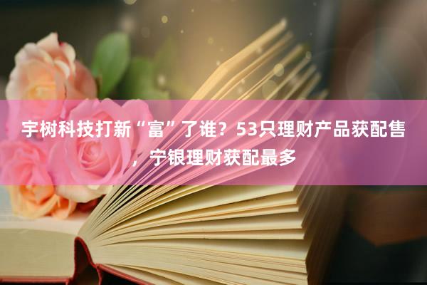 宇树科技打新“富”了谁？53只理财产品获配售，宁银理财获配最多