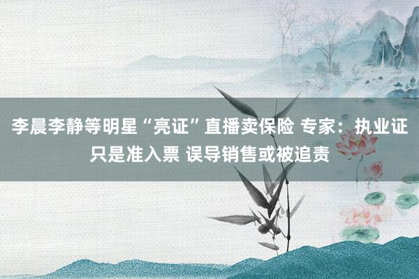 李晨李静等明星“亮证”直播卖保险 专家：执业证只是准入票 误导销售或被追责