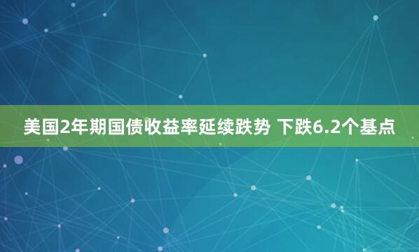 美国2年期国债收益率延续跌势 下跌6.2个基点