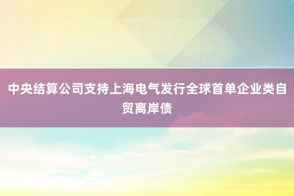 中央结算公司支持上海电气发行全球首单企业类自贸离岸债