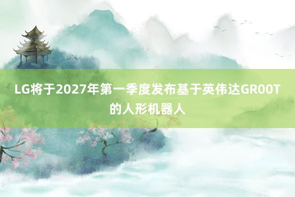 LG将于2027年第一季度发布基于英伟达GR00T的人形机器人