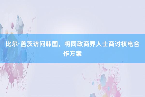 比尔·盖茨访问韩国，将同政商界人士商讨核电合作方案