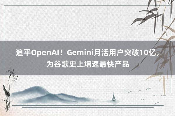 追平OpenAI！Gemini月活用户突破10亿，为谷歌史上增速最快产品