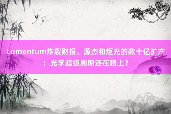 Lumentum炸裂财报、源杰和炬光的数十亿扩产：光学超级周期还在路上？