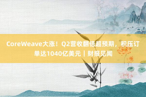 CoreWeave大涨！Q2营收翻倍超预期，积压订单达1040亿美元｜财报见闻