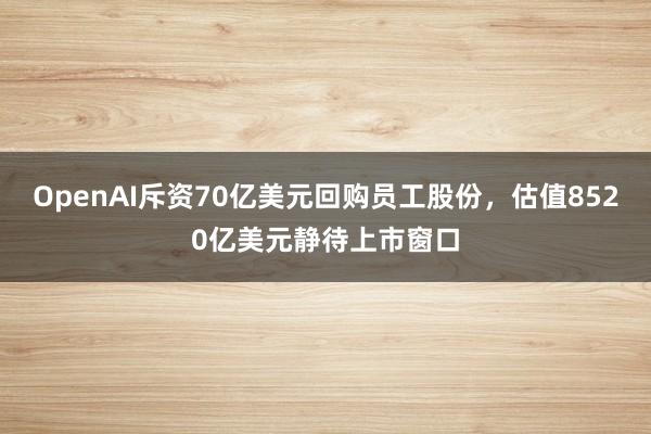 OpenAI斥资70亿美元回购员工股份，估值8520亿美元静待上市窗口