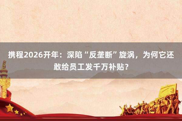 携程2026开年：深陷“反垄断”旋涡，为何它还敢给员工发千万补贴？