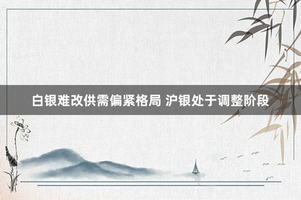 白银难改供需偏紧格局 沪银处于调整阶段