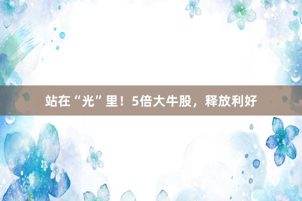 站在“光”里！5倍大牛股，释放利好