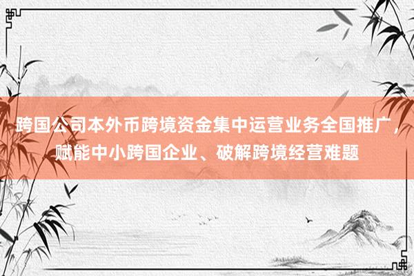 跨国公司本外币跨境资金集中运营业务全国推广，赋能中小跨国企业、破解跨境经营难题