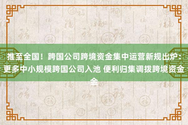 推至全国！跨国公司跨境资金集中运营新规出炉：更多中小规模跨国公司入池 便利归集调拨跨境资金
