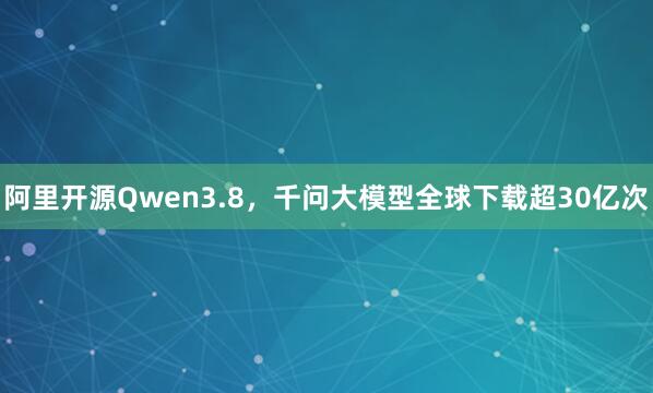 阿里开源Qwen3.8，千问大模型全球下载超30亿次