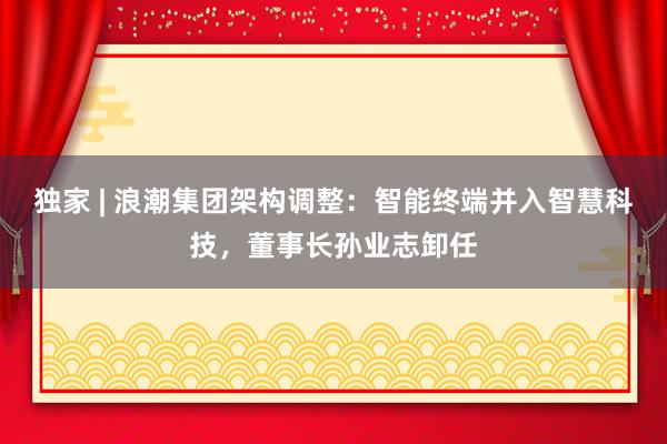 独家 | 浪潮集团架构调整：智能终端并入智慧科技，董事长孙业志卸任