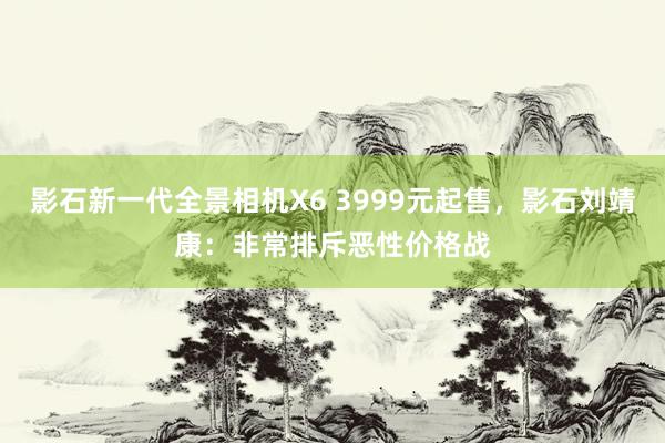 影石新一代全景相机X6 3999元起售，影石刘靖康：非常排斥恶性价格战