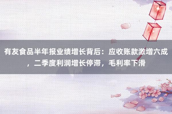 有友食品半年报业绩增长背后：应收账款激增六成，二季度利润增长停滞，毛利率下滑