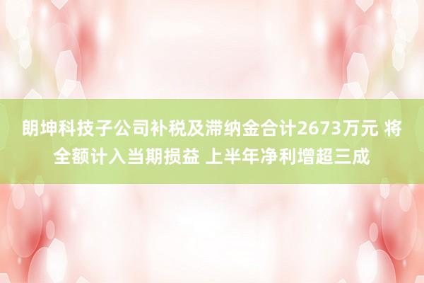 朗坤科技子公司补税及滞纳金合计2673万元 将全额计入当期损益 上半年净利增超三成