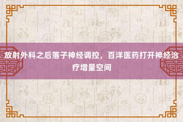 放射外科之后落子神经调控，百洋医药打开神经治疗增量空间