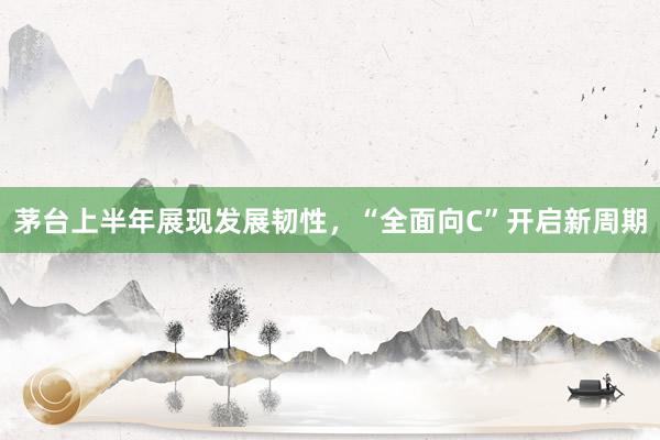 茅台上半年展现发展韧性，“全面向C”开启新周期